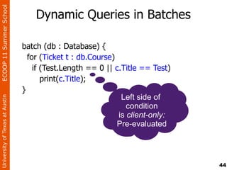 ECOOP 11 Summer School

                                    Dynamic Queries in Batches

                                batch (db : Database) {
                                  for (Ticket t : db.Course)
                                    if (Test.Length == 0 || c.Title == Test)
                                       print(c.Title);
                                }
                                                              Left side of
University of Texas at Austin




                                                                condition
                                                             is client-only:
                                                             Pre-evaluated




                                                                               44
 
