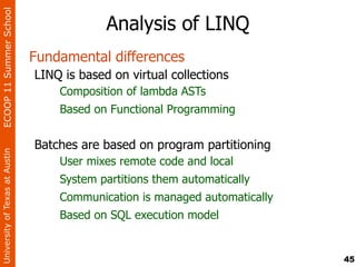 ECOOP 11 Summer School

                                             Analysis of LINQ
                                Fundamental differences
                                LINQ is based on virtual collections
                                    Composition of lambda ASTs
                                    Based on Functional Programming


                                Batches are based on program partitioning
University of Texas at Austin




                                    User mixes remote code and local
                                    System partitions them automatically
                                    Communication is managed automatically
                                    Based on SQL execution model


                                                                             45
 