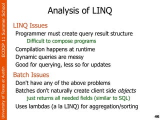 ECOOP 11 Summer School

                                              Analysis of LINQ
                                LINQ Issues
                                Programmer must create query result structure
                                    Difficult to compose programs
                                Compilation happens at runtime
                                Dynamic queries are messy
                                Good for querying, less so for updates
University of Texas at Austin




                                Batch Issues
                                Don't have any of the above problems
                                Batches don't naturally create client side objects
                                    just returns all needed fields (similar to SQL)
                                Uses lambdas (a la LINQ) for aggregation/sorting
                                                                                      46
 