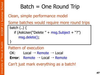 ECOOP 11 Summer School

                                      Batch = One Round Trip
                                Clean, simple performance model
                                Some batches would require more round trips
                                batch (..) {
                                   if (AskUser(“Delete ” + msg.Subject + “?”)
                                       msg.delete();
                                }
University of Texas at Austin




                                Pattern of execution
                                OK:    Local → Remote → Local
                                Error: Remote → Local → Remote
                                Can't just mark everything as a batch!

                                                                                47
 