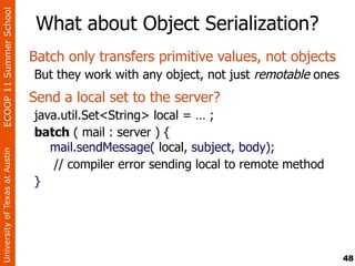 ECOOP 11 Summer School

                                 What about Object Serialization?
                                Batch only transfers primitive values, not objects
                                But they work with any object, not just remotable ones
                                Send a local set to the server?
                                java.util.Set<String> local = … ;
                                batch ( mail : server ) {
                                   mail.sendMessage( local, subject, body);
University of Texas at Austin




                                    // compiler error sending local to remote method
                                }




                                                                                         48
 