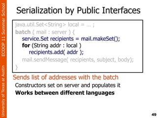 ECOOP 11 Summer School

                                 Serialization by Public Interfaces
                                java.util.Set<String> local = … ;
                                batch ( mail : server ) {
                                   service.Set recipients = mail.makeSet();
                                   for (String addr : local )
                                      recipients.add( addr );
                                   mail.sendMessage( recipients, subject, body);
                                }
University of Texas at Austin




                                Sends list of addresses with the batch
                                Constructors set on server and populates it
                                Works between different languages


                                                                                   49
 
