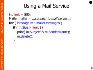 ECOOP 11 Summer School

                                          Using a Mail Service
                                int limit = 500;
                                Mailer mailer = ...connect to mail server...;
                                for ( Message m : mailer.Messages )
                                   if ( m.Size > limit ) {
                                       print( m.Subject & m.Sender.Name);
                                       m.delete();
                                   }
University of Texas at Austin




                                                                                5
 
