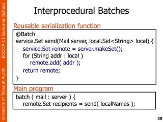 ECOOP 11 Summer School

                                       Interprocedural Batches
                                Reusable serialization function
                                @Batch
                                service.Set send(Mail server, local.Set<String> local) {
                                   service.Set remote = server.makeSet();
                                   for (String addr : local )
                                      remote.add( addr );
                                   return remote;
University of Texas at Austin




                                }
                                Main program
                                batch ( mail : server ) {
                                   remote.Set recipients = send( localNames );

                                                                                           50
 