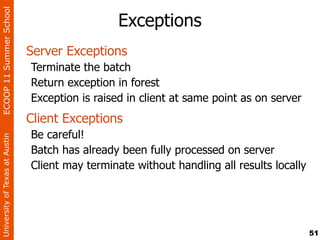 ECOOP 11 Summer School

                                                  Exceptions
                                Server Exceptions
                                Terminate the batch
                                Return exception in forest
                                Exception is raised in client at same point as on server
                                Client Exceptions
                                Be careful!
University of Texas at Austin




                                Batch has already been fully processed on server
                                Client may terminate without handling all results locally




                                                                                            51
 