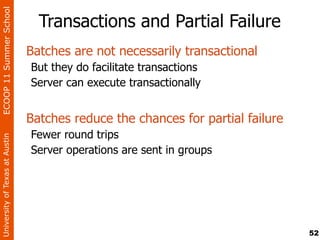 ECOOP 11 Summer School

                                  Transactions and Partial Failure
                                Batches are not necessarily transactional
                                But they do facilitate transactions
                                Server can execute transactionally


                                Batches reduce the chances for partial failure
                                Fewer round trips
University of Texas at Austin




                                Server operations are sent in groups




                                                                                 52
 