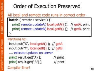 ECOOP 11 Summer School

                                    Order of Execution Preserved
                                All local and remote code runs in correct order
                                batch ( remote : service ) {
                                  print( remote.updateA( local.getA() )); // getA, print
                                  print( remote.updateB( local.getB() )); // getB, print
                                }
                                Partitions to:
University of Texas at Austin




                                 input.put(“X”, local.getA() ); // getA
                                 input.put(“Y”, local.getB() ); // getB
                                 .... execute updates on server
                                 print( result.get(“A) );        // print
                                 print( result.get(“B”) );       // print
                                Compiler Error!                                            53
 