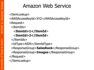 ECOOP 11 Summer School

                                        Amazon Web Service
                                <ItemLookup>
                                <AWSAccessKeyId>XYZ</AWSAccessKeyId>
                                <Request>
                                 <ItemIds>
                                   <ItemId>1</ItemId>
                                   <ItemId>2</ItemId>
                                 </ItemIds>
University of Texas at Austin




                                 <IdType>ASIN</ItemIdType>
                                 <ResponseGroup>SalesRank</ResponseGroup>
                                 <ResponseGroup>Images</ResponseGroup>
                                </Request>
                                </ItemLookup>
 