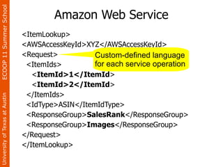 ECOOP 11 Summer School

                                        Amazon Web Service
                                <ItemLookup>
                                <AWSAccessKeyId>XYZ</AWSAccessKeyId>
                                <Request>          Custom-defined language
                                 <ItemIds>         for each service operation
                                   <ItemId>1</ItemId>
                                   <ItemId>2</ItemId>
                                 </ItemIds>
University of Texas at Austin




                                 <IdType>ASIN</ItemIdType>
                                 <ResponseGroup>SalesRank</ResponseGroup>
                                 <ResponseGroup>Images</ResponseGroup>
                                </Request>
                                </ItemLookup>
 