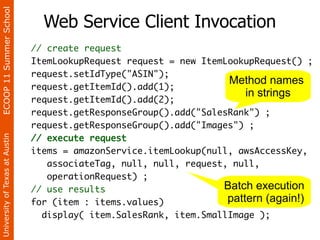 ECOOP 11 Summer School

                                  Web Service Client Invocation
                                // create request
                                ItemLookupRequest request = new ItemLookupRequest() ;
                                request.setIdType("ASIN");
                                                                     Method names
                                request.getItemId().add(1);
                                                                         in strings
                                request.getItemId().add(2);
                                request.getResponseGroup().add("SalesRank") ;
                                request.getResponseGroup().add("Images") ;
                                // execute request
University of Texas at Austin




                                items = amazonService.itemLookup(null, awsAccessKey,
                                   associateTag, null, null, request, null,
                                   operationRequest) ;
                                // use results                      Batch execution
                                for (item : items.values)            pattern (again!)
                                  display( item.SalesRank, item.SmallImage );
 