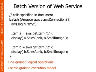 ECOOP 11 Summer School

                                     Batch Version of Web Service
                                // calls specified in document
                                batch (Amazon aws : awsConnection) {
                                  aws.login("XYZ");

                                    Item a = aws.getItem("1");
                                    display( a.SalesRank, a.SmallImage );
University of Texas at Austin




                                    Item b = aws.getItem("2");
                                    display( b.SalesRank, b.SmallImage );
                                }
                                Fine-grained logical operations
                                Coarse-grained execution model
 