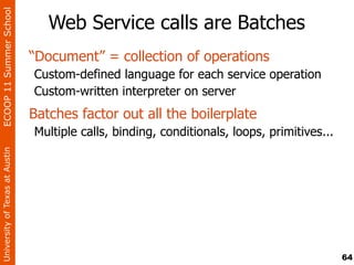 ECOOP 11 Summer School

                                   Web Service calls are Batches
                                “Document” = collection of operations
                                Custom-defined language for each service operation
                                Custom-written interpreter on server
                                Batches factor out all the boilerplate
                                Multiple calls, binding, conditionals, loops, primitives...
University of Texas at Austin




                                                                                              64
 