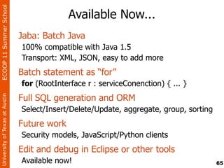 ECOOP 11 Summer School

                                              Available Now...
                                Jaba: Batch Java
                                100% compatible with Java 1.5
                                Transport: XML, JSON, easy to add more
                                Batch statement as “for”
                                for (RootInterface r : serviceConenction) { ... }
                                Full SQL generation and ORM
University of Texas at Austin




                                Select/Insert/Delete/Update, aggregate, group, sorting
                                Future work
                                Security models, JavaScript/Python clients
                                Edit and debug in Eclipse or other tools
                                Available now!                                           65
 