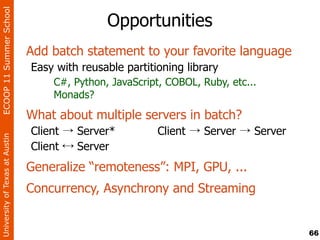 ECOOP 11 Summer School

                                               Opportunities
                                Add batch statement to your favorite language
                                Easy with reusable partitioning library
                                    C#, Python, JavaScript, COBOL, Ruby, etc...
                                    Monads?
                                What about multiple servers in batch?
                                Client → Server*          Client → Server → Server
University of Texas at Austin




                                Client ↔ Server
                                Generalize “remoteness”: MPI, GPU, ...
                                Concurrency, Asynchrony and Streaming


                                                                                     66
 