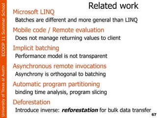 ECOOP 11 Summer School
                                                              Related work
                                Microsoft LINQ
                                Batches are different and more general than LINQ
                                Mobile code / Remote evaluation
                                Does not manage returning values to client
                                Implicit batching
                                Performance model is not transparent
                                Asynchronous remote invocations
University of Texas at Austin




                                Asynchrony is orthogonal to batching
                                Automatic program partitioning
                                binding time analysis, program slicing
                                Deforestation
                                Introduce inverse: reforestation for bulk data transfer
                                                                                          67
 