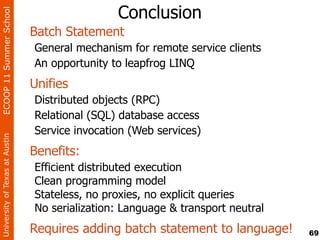 ECOOP 11 Summer School
                                                Conclusion
                                Batch Statement
                                General mechanism for remote service clients
                                An opportunity to leapfrog LINQ
                                Unifies
                                Distributed objects (RPC)
                                Relational (SQL) database access
                                Service invocation (Web services)
University of Texas at Austin




                                Benefits:
                                Efficient distributed execution
                                Clean programming model
                                Stateless, no proxies, no explicit queries
                                No serialization: Language & transport neutral
                                Requires adding batch statement to language!     69
 