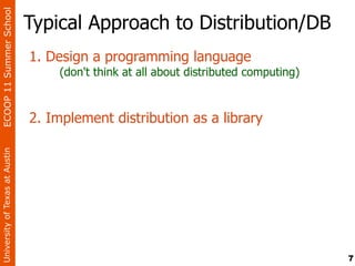 ECOOP 11 Summer School

                                Typical Approach to Distribution/DB
                                1. Design a programming language
                                    (don't think at all about distributed computing)



                                2. Implement distribution as a library
University of Texas at Austin




                                                                                       7
 