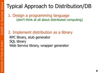 ECOOP 11 Summer School

                                Typical Approach to Distribution/DB
                                1. Design a programming language
                                     (don't think at all about distributed computing)



                                2. Implement distribution as a library
                                 RPC library, stub generator
                                 SQL library
University of Texas at Austin




                                 Web Service library, wrapper generator




                                                                                        8
 