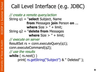ECOOP 11 Summer School

                                 Call Level Interface (e.g. JDBC)
                                // create a remote query/action
                                String q1 = “select Subject, Name
                                             from Messages join Person on ...
                                             where Size > ” + limit;
                                String q2 = “delete from Messages
                                               where Size > ” + limit;
                                // execute on server
University of Texas at Austin




                                ResultSet rs = conn.executeQuery(q1);
                                conn.executeCommand(q2);
                                // use the results
                                while ( rs.next() )
                                      print( rs.getString(“Subject”) & “ Deleted” );

                                                                                       9
 