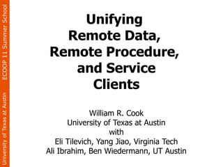 ECOOP 11 Summer School


                                    Unifying
                                  Remote Data,
                                Remote Procedure,
                                   and Service
                                     Clients
University of Texas at Austin




                                               William R. Cook
                                       University of Texas at Austin
                                                     with
                                   Eli Tilevich, Yang Jiao, Virginia Tech
                                Ali Ibrahim, Ben Wiedermann, UT Austin
 