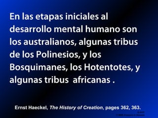 En las etapas iniciales al
desarrollo mental humano son
los australianos, algunas tribus
de los Polinesios, y los
Bosquimanes, los Hotentotes, y
algunas tribus africanas .
Q 0137
© 2006 Answers in Genesis
Ernst Haeckel, The History of Creation, pages 362, 363.
 