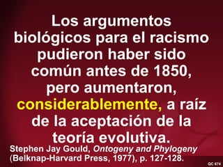 QC 674 Gould 1977—on racismLos argumentos
biológicos para el racismo
pudieron haber sido
común antes de 1850,
pero aumentaron,
considerablemente, a raíz
de la aceptación de la
teoría evolutiva.
Stephen Jay Gould, Ontogeny and Phylogeny
(Belknap-Harvard Press, 1977), p. 127-128. QC 674
 