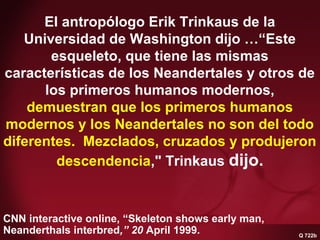 Q 722b Neanderthals & man
interbred #2
CNN interactive online, “Skeleton shows early man,
Neanderthals interbred,” 20 April 1999.
El antropólogo Erik Trinkaus de la
Universidad de Washington dijo …“Este
esqueleto, que tiene las mismas
características de los Neandertales y otros de
los primeros humanos modernos,
demuestran que los primeros humanos
modernos y los Neandertales no son del todo
diferentes. Mezclados, cruzados y produjeron
descendencia," Trinkaus dijo.
Q 722b
 
