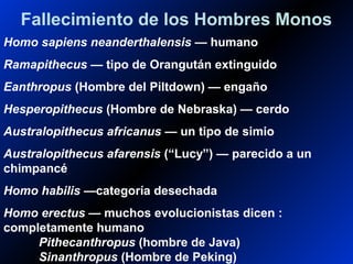 Fallecimiento de los Hombres Monos
Homo sapiens neanderthalensis — humano
Ramapithecus — tipo de Orangután extinguido
Eanthropus (Hombre del Piltdown) — engaño
Hesperopithecus (Hombre de Nebraska) — cerdo
Australopithecus africanus — un tipo de simio
Australopithecus afarensis (“Lucy”) — parecido a un
chimpancé
Homo habilis —categoría desechada
Homo erectus — muchos evolucionistas dicen :
completamente humano
Pithecanthropus (hombre de Java)
Sinanthropus (Hombre de Peking)
 