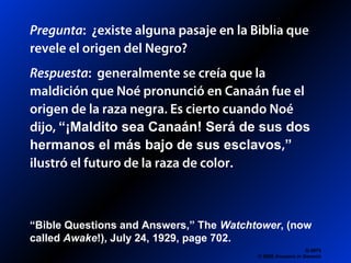 Pregunta: ¿existe alguna pasaje en la Biblia que
revele el origen del Negro?
Respuesta: generalmente se creía que la
maldición que Noé pronunció en Canaán fue el
origen de la raza negra. Es cierto cuando Noé
dijo, “¡Maldito sea Canaán! Será de sus dos
hermanos el más bajo de sus esclavos,”
ilustró el futuro de la raza de color.
Q 0679
© 2006 Answers in Genesis
“Bible Questions and Answers,” The Watchtower, (now
called Awake!), July 24, 1929, page 702.
 