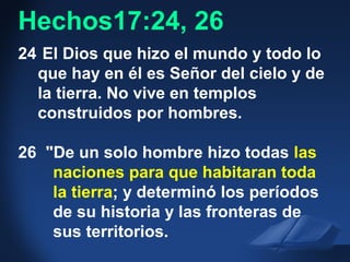 Acts 17:24-26 NAS
24 El Dios que hizo el mundo y todo lo
que hay en él es Señor del cielo y de
la tierra. No vive en templos
construidos por hombres.
26 "De un solo hombre hizo todas las
naciones para que habitaran toda
la tierra; y determinó los períodos
de su historia y las fronteras de
sus territorios.
Hechos17:24, 26
 