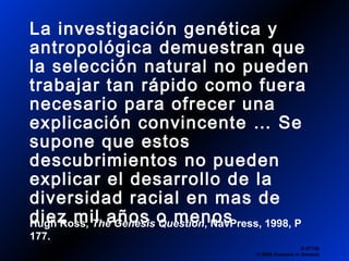 La investigación genética y
antropológica demuestran que
la selección natural no pueden
trabajar tan rápido como fuera
necesario para ofrecer una
explicación convincente … Se
supone que estos
descubrimientos no pueden
explicar el desarrollo de la
diversidad racial en mas de
diez mil años o menos
Q 0713b
© 2006 Answers in Genesis
Hugh Ross, The Genesis Question, NavPress, 1998, P
177.
 