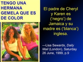Twin Sisters
—Lisa Sewards, Daily
Mail (London), Saturday
26 June, 1999, p.9
El padre de Cheryl
y Karen es
(‘negro’) de
Jamaica y su
madre es (‘blanca’)
inglesa.
 