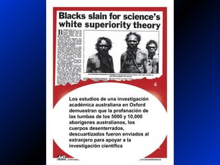Los estudios de una investigación
académica australiana en Oxford
demuestran que la profanación de
las tumbas de los 5000 y 10,000
aborígenes australianos, los
cuerpos desenterrados,
descuartizados fueron enviados al
extranjero para apoyar a la
investigación científica
 