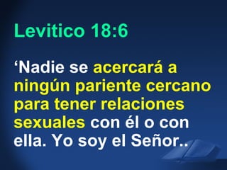 Lev. 18:6 NIV
‘Nadie se acercará a
ningún pariente cercano
para tener relaciones
sexuales con él o con
ella. Yo soy el Señor..
Levitico 18:6
 