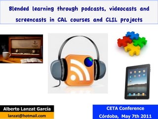 Blended learning through podcasts, videocasts and
      screencasts in CAL courses and CLIL projects




Alberto Lanzat García                CETA Conference
  lanzat@hotmail.com	
            Córdoba, May 7th 2011
 