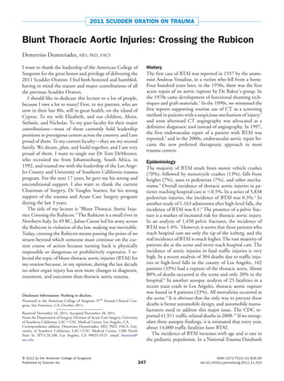 2011 SCUDDER ORATION ON TRAUMA
Blunt Thoracic Aortic Injuries: Crossing the Rubicon
Demetrios Demetriades, MD, PhD, FACS
I want to thank the leadership of the American College of
Surgeons for the great honor and privilege of delivering the
2011 Scudder Oration. I feel both honored and humbled,
having in mind the stature and major contributions of all
the previous Scudder Orators.
I should like to dedicate this lecture to a lot of people,
because I owe a lot to many! First, to my parents, who are
now in their late 80s, still in great health, on the island of
Cyprus. To my wife Elizabeth, and our children, Alexis,
Stefanie, and Nicholas. To my past faculty for their major
contributions—most of them currently hold leadership
positions in prestigious centers across the country, and I am
proud of them.To my current faculty—they are my second
family. We dream, plan, and build together, and I am very
proud of them. I want to single out Dr Tom DeMeester,
who recruited me from Johannesburg, South Africa, in
1992, and trusted me with the leadership of the Los Ange-
les County and University of Southern California trauma
program. For the next 17 years, he gave me his strong and
unconditional support. I also want to thank the current
Chairman of Surgery, Dr Vaughn Starnes, for his strong
support of the trauma and Acute Care Surgery program
during the last 3 years.
The title of my lecture is “Blunt Thoracic Aortic Inju-
ries: Crossing the Rubicon.”The Rubicon is a small river in
Northern Italy. In 49 BC, Julius Caesar led his army across
the Rubicon in violation of the law, making war inevitable.
Today, crossing the Rubicon means passing the point of no
return beyond which someone must continue on the cur-
rent course of action because turning back is physically
impossible or dangerous or prohibitively expensive. I se-
lected the topic of blunt thoracic aortic injuries (BTAI) for
my oration because, in my opinion, during the last decade
no other organ injury has seen more changes in diagnosis,
treatment, and outcomes than thoracic aortic trauma.
History
The first case of BTAI was reported in 1557 by the anato-
mist Andreas Vessalius, in a victim who fell from a horse.
Four hundred years later, in the 1950s, there was the first
acute repair of an aortic rupture by De Bakey’s group. In
the 1970s came development of functional shunting tech-
niques and graft materials.1
In the 1990s, we witnessed the
first reports supporting routine use of CT as a screening
method in patients with a suspicious mechanism of injury,2
and soon afterward CT angiography was advocated as a
definitive diagnostic tool instead of angiography. In 1997,
the first endovascular repair of a patient with BTAI was
reported,3
and in the 2000s, endovascular aortic repair be-
came the new preferred therapeutic approach in most
trauma centers.
Epidemiology
The majority of BTAI result from motor vehicle crashes
(70%), followed by motorcycle crashes (13%), falls from
heights (7%), auto vs pedestrian (7%), and other mecha-
nisms.4
Overall incidence of thoracic aortic injuries in pa-
tients reaching hospital care is Ͻ0.5%. In a series of 5,838
pedestrian injuries, the incidence of BTAI was 0.3%.5
In
another study of 1,163 admissions after high-level falls, the
incidence of BTAI was 0.1.6
The presence of a pelvic frac-
ture is a marker of increased risk for thoracic aortic injury.
In an analysis of 1,450 pelvic fractures, the incidence of
BTAI was 1.4%.7
However, it seems that these patients who
reach hospital care are only the tip of the iceberg, and the
real incidence of BTAI is much higher.The vast majority of
patients die at the scene and never reach hospital care. The
incidence of aortic injuries in fatal traffic injuries is very
high. In a recent analysis of 304 deaths due to traffic inju-
ries or high-level falls in the county of Los Angeles, 102
patients (33%) had a rupture of the thoracic aorta. About
80% of deaths occurred at the scene and only 20% in the
hospital.8
In another autopsy analysis of 25 fatalities in a
recent train crash in Los Angeles, thoracic aortic rupture
was found in 8 patients (33%). All mortalities occurred at
the scene.9
It is obvious that the only way to prevent these
deaths is better automobile design, and automobile manu-
facturers need to address this major issue. The CDC re-
ported 41,911 traffic-related deaths in 2008.10
If we extrap-
olate these autopsy findings, it is estimated that every year,
about 14,000 traffic fatalities have BTAI.
The incidence of BTAI increases with age and is rare in
the pediatric population. In a National Trauma Databank
Disclosure Information: Nothing to disclose.
Presented at the American College of Surgeons 97th
Annual Clinical Con-
gress, San Francisco, CA, October 2011.
Received November 16, 2011; Accepted November 28, 2011.
From the Department of Surgery, Division of Acute Care Surgery, University
of Southern California, LACϩUSC Medical Center, Los Angeles, CA.
Correspondence address: Demetrios Demetriades, MD, PhD, FACS, Uni-
versity of Southern California, LACϩUSC Medical Center, 1200 North
State St, IPT-C5L100, Los Angeles, CA 90033-4525. email: demetria@
usc.edu
247
© 2012 by the American College of Surgeons ISSN 1072-7515/12/$36.00
Published by Elsevier Inc. doi:10.1016/j.jamcollsurg.2011.11.015
 