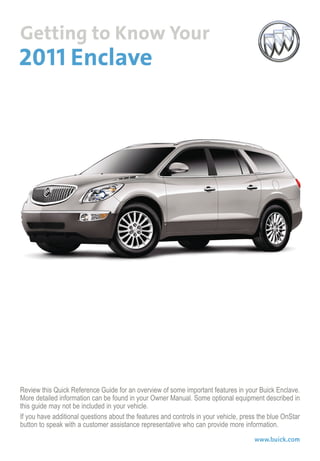 Review this Quick Reference Guide for an overview of some important features in your Buick Enclave.
More detailed information can be found in your Owner Manual. Some optional equipment described in
this guide may not be included in your vehicle.
If you have additional questions about the features and controls in your vehicle, press the blue OnStar
button to speak with a customer assistance representative who can provide more information.
www.buick.com
 