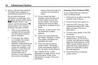 Black plate (10,1)Acadia, Acadia Denali, Enclave, Traverse, Lucerne Navigation System - 2011
10 Infotainment System
9. Once a city has been selected,
the Street name category is
automatically selected for entry.
Do not enter directional
information or street type. Use
the space symbol screen button
U between street or city
names. Use the backspace V
screen button if an incorrect
character has been entered.
. If five or less streets are
available for the selected
city, the system displays
the list of streets.
. If more than five streets
are available the system
displays the alpha
keyboard. Start entering the
street name. If five or less
names are available, a list
displays. If more than five
are available, the List
screen button has a
number in it that represents
the number of available
streets. Press this button to
view the list and select a
street.
10. Once a street has been
selected, select the House #
screen button to enter the
house number. The system
displays the house number
range that is available for the
street.
11. Press Go. A map screen, with
the destination marked
appears.
12. Select the route preference
for Fastest, Shortest, or Other.
The system calculates and
highlights the route.
13. Press the Start Guidance
screen button. The fastest
route automatically begins if
the car starts moving forward.
See “Address Entry ” under
Destination on page 44 and “Voice
Tag Commands” under Voice
Recognition on page 71 for more
information.
Entering a Point of Interest (POI)
To set a destination by entering a
Point of Interest (POI):
1. If the radio is on with a map disc
inserted, skip to Step 5.
2. Press O to turn the system on.
3. Insert the DVD map disc. See
“Installing the Map DVD” under
Maps on page 37 for more
information.
4. A caution may appear. Press OK
to proceed.
5. Press DEST. If guidance is
already active, or if an entry is
in place, you will have to select
either the “Add Stopover” or the
“ADD” screen buttons above or
below the entry, depending on
where you would like to place
the next waypoint.
6. Press POI (Point of Interest)
screen button.
 