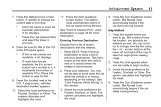 Black plate (11,1)Acadia, Acadia Denali, Enclave, Traverse, Lucerne Navigation System - 2011
Infotainment System 11
7. Press the state/province screen
button, if needed, to change the
current state or province.
. Enter the name or enter the
two-letter abbreviation.
A list displays.
. Press the List screen button
and select the state or
province.
8. Enter the specific title of the POI
in the POI name space.
. If five or less names are
available, a list displays.
. If more than five are
available, the List screen
button has a number in it, it
represents the number of
available POIs. Press this
button to view the list.
9. Press Go, located next to the
POI. A map screen, with the
destination marked appears.
10. Select the route preference for
Fastest, Shortest, or Other. The
system calculates and
highlights the route.
11. Press the Start Guidance
screen button. The fastest
route automatically begins if
the car starts moving forward.
See “Point of Interest (POI)” under
Destination on page 44 for more
information.
Entering Previous Destination
Choose from a list of recent
destinations with this method:
1. Press DEST. Press Previous
Destination to show a list of
previous destinations. This list is
empty at first when the radio is
new or is erased when the
battery is disconnected.
2. Press your selection. You may
not be able to scroll down the list
while the vehicle is in motion,
depending on the settings. See
“Limit Features While Driving” in
this section.
3. Select the route preference for
Fastest, Shortest, or Other. The
system calculates and highlights
the route.
4. Press the Start Guidance screen
button. The fastest route
automatically begins if the
car starts moving forward.
Map Method
1. Press the screen where you
want to go. The system shows
the location, and possibly an
address as well. You can scroll
out to a larger view by first using
the + or − screen buttons at the
lower left and right of the map to
select an appropriate viewing
range.
2. Press Go, that appears when
you are ready to begin routing.
3. Select the route preference for
Fastest, Shortest, or Other. The
system calculates and highlights
the route.
4. Press the Start Guidance screen
button. The fastest route
automatically begins if the car
starts moving forward.
 