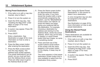 Black plate (12,1)Acadia, Acadia Denali, Enclave, Traverse, Lucerne Navigation System - 2011
12 Infotainment System
Storing Preset Destinations
1. If the radio is on with a map disc
inserted, skip to Step 5.
2. Press O to turn the system on.
3. Insert the DVD map disc. See
“Installing the Map DVD” under
Maps on page 37 for more
information.
4. A caution may appear. Press OK
to proceed.
5. Press DEST.
Enter a destination. See
Destination on page 44 for more
information on how to enter a
destination.
6. Press the Map screen button
after entering the destination.
7. Press the Mark screen button
from the map display. The
address book screen appears.
Five preset destinations can be
stored, but you must set them
from the Address Book screen.
There are other ways to get to
the Address Book as well.
8. Press the Name screen button.
An alpha-keyboard displays.
Enter the name. If you have
stored the location with a name
automatically assigned by the
system, use the “BACKSPACE”
screen button (not “BACK”) to
erase the letters and begin
typing your preferred title for
this destination. For example,
choosing a destination by
address and storing it to the
Address Book, stores the actual
address, which may not be easy
to display in a short Preset
button that has 8 digits, so name
it something shorter.
9. Press and hold one of the
screen buttons at the bottom
of the screen until the name
appears in the screen button
on the display. A beep may be
heard.
The name appears in that preset
destination screen button and is
now available to select from the
Destination Entry screen.
See “Using the Stored Preset
Destinations” in this section to
select it as a destination.
A voice recognition tag can also
be assigned to the preset
destinations.
See Destination on page 44 for
more information on how to add
preset destinations.
Using the Stored Preset
Destinations
These destinations are available for
selection while driving.
1. If the radio is on with a map disc
inserted, skip to Step 5.
2. Press O to turn the system on.
3. Insert the DVD map disc. See
“Installing the Map DVD” under
Maps on page 37 for more
information.
4. A caution may appear. Press OK
to proceed.
5. Press DEST.
 