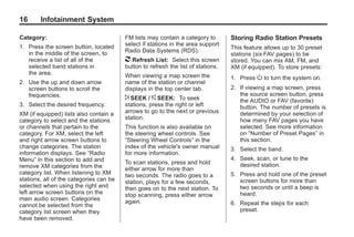 Black plate (16,1)Acadia, Acadia Denali, Enclave, Traverse, Lucerne Navigation System - 2011
16 Infotainment System
Category:
1. Press the screen button, located
in the middle of the screen, to
receive a list of all of the
selected band stations in
the area.
2. Use the up and down arrow
screen buttons to scroll the
frequencies.
3. Select the desired frequency.
XM (if equipped) lists also contain a
category to select and the stations
or channels that pertain to the
category. For XM, select the left
and right arrow screen buttons to
change categories. The station
information displays. See “Radio
Menu” in this section to add and
remove XM categories from the
category list. When listening to XM
stations, all of the categories can be
selected when using the right and
left arrow screen buttons on the
main audio screen. Categories
cannot be selected from the
category list screen when they
have been removed.
FM lists may contain a category to
select if stations in the area support
Radio Data Systems (RDS).
2 Refresh List: Select this screen
button to refresh the list of stations.
When viewing a map screen the
name of the station or channel
displays in the top center tab.
¨ SEEK / © SEEK: To seek
stations, press the right or left
arrows to go to the next or previous
station.
This function is also available on
the steering wheel controls. See
“Steering Wheel Controls” in the
index of the vehicle's owner manual
for more information.
To scan stations, press and hold
either arrow for more than
two seconds. The radio goes to a
station, plays for a few seconds,
then goes on to the next station. To
stop scanning, press either arrow
again.
Storing Radio Station Presets
This feature allows up to 30 preset
stations (six FAV pages) to be
stored. You can mix AM, FM, and
XM (if equipped). To store presets:
1. Press O to turn the system on.
2. If viewing a map screen, press
the source screen button, press
the AUDIO or FAV (favorite)
button. The number of presets is
determined by your selection of
how many FAV pages you have
selected. See more information
on “Number of Preset Pages” in
this section.
3. Select the band.
4. Seek, scan, or tune to the
desired station.
5. Press and hold one of the preset
screen buttons for more than
two seconds or until a beep is
heard.
6. Repeat the steps for each
preset.
 