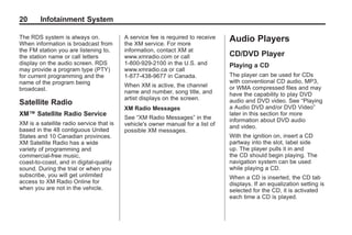 Black plate (20,1)Acadia, Acadia Denali, Enclave, Traverse, Lucerne Navigation System - 2011
20 Infotainment System
The RDS system is always on.
When information is broadcast from
the FM station you are listening to,
the station name or call letters
display on the audio screen. RDS
may provide a program type (PTY)
for current programming and the
name of the program being
broadcast.
Satellite Radio
XM™ Satellite Radio Service
XM is a satellite radio service that is
based in the 48 contiguous United
States and 10 Canadian provinces.
XM Satellite Radio has a wide
variety of programming and
commercial-free music,
coast-to-coast, and in digital-quality
sound. During the trial or when you
subscribe, you will get unlimited
access to XM Radio Online for
when you are not in the vehicle.
A service fee is required to receive
the XM service. For more
information, contact XM at
www.xmradio.com or call
1-800-929-2100 in the U.S. and
www.xmradio.ca or call
1-877-438-9677 in Canada.
When XM is active, the channel
name and number, song title, and
artist displays on the screen.
XM Radio Messages
See “XM Radio Messages” in the
vehicle's owner manual for a list of
possible XM messages.
Audio Players
CD/DVD Player
Playing a CD
The player can be used for CDs
with conventional CD audio, MP3,
or WMA compressed files and may
have the capability to play DVD
audio and DVD video. See “Playing
a Audio DVD and/or DVD Video”
later in this section for more
information about DVD audio
and video.
With the ignition on, insert a CD
partway into the slot, label side
up. The player pulls it in and
the CD should begin playing. The
navigation system can be used
while playing a CD.
When a CD is inserted, the CD tab
displays. If an equalization setting is
selected for the CD, it is activated
each time a CD is played.
 