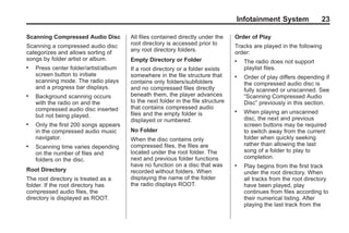 Black plate (23,1)Acadia, Acadia Denali, Enclave, Traverse, Lucerne Navigation System - 2011
Infotainment System 23
Scanning Compressed Audio Disc
Scanning a compressed audio disc
categorizes and allows sorting of
songs by folder artist or album.
. Press center folder/artist/album
screen button to initiate
scanning mode. The radio plays
and a progress bar displays.
. Background scanning occurs
with the radio on and the
compressed audio disc inserted
but not being played.
. Only the first 200 songs appears
in the compressed audio music
navigator.
. Scanning time varies depending
on the number of files and
folders on the disc.
Root Directory
The root directory is treated as a
folder. If the root directory has
compressed audio files, the
directory is displayed as ROOT.
All files contained directly under the
root directory is accessed prior to
any root directory folders.
Empty Directory or Folder
If a root directory or a folder exists
somewhere in the file structure that
contains only folders/subfolders
and no compressed files directly
beneath them, the player advances
to the next folder in the file structure
that contains compressed audio
files and the empty folder is
displayed or numbered.
No Folder
When the disc contains only
compressed files, the files are
located under the root folder. The
next and previous folder functions
have no function on a disc that was
recorded without folders. When
displaying the name of the folder
the radio displays ROOT.
Order of Play
Tracks are played in the following
order:
. The radio does not support
playlist files.
. Order of play differs depending if
the compressed audio disc is
fully scanned or unscanned. See
“Scanning Compressed Audio
Disc” previously in this section.
. When playing an unscanned
disc, the next and previous
screen buttons may be required
to switch away from the current
folder when quickly seeking
rather than allowing the last
song of a folder to play to
completion.
. Play begins from the first track
under the root directory. When
all tracks from the root directory
have been played, play
continues from files according to
their numerical listing. After
playing the last track from the
 