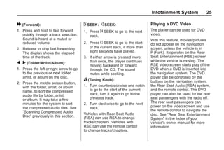 Black plate (25,1)Acadia, Acadia Denali, Enclave, Traverse, Lucerne Navigation System - 2011
Infotainment System 25
[ (Forward):
1. Press and hold to fast forward
quickly through a track selection.
Sound is heard at a muted or
reduced volume.
2. Release to stop fast forwarding.
The display shows the elapsed
time of the track.
q r (Folder/Artist/Album):
1. Press the left or right arrow to go
to the previous or next folder,
artist, or album on the disc.
2. Press the middle screen button,
with the folder, artist, or album
name, to sort the compressed
audio file by folder, artist,
or album. It may take a few
minutes for the system to sort
the compressed audio files. See
“Scanning Compressed Audio
Disc” previously in this section.
¨ SEEK / © SEEK:
1. Press ¨ SEEK to go to the next
track.
2. Press © SEEK to go to the start
of the current track, if more than
eight seconds have played.
3. If either arrow is pressed more
than once, the player continues
moving backward or forward
through the CD. The sound
mutes while seeking.
f (Tuning Knob):
1. Turn counterclockwise one notch
to go to the start of the current
track, turn it again to go to the
previous track.
2. Turn clockwise to go to the next
track.
Vehicles with Rear Seat Audio
(RSA) can use RSA to change
tracks/chapters. Vehicles with
RSE can use the remote control
to change tracks/chapters.
Playing a DVD Video
The player can be used for DVD
video.
With this feature, movies/pictures
do not appear on the navigation
screen, unless the vehicle is in
P (Park). It operates on the Rear
Seat Entertainment (RSE) screen
while the vehicle is moving. The
RSE video screen starts play of the
DVD when a DVD is inserted into
the navigation system. The DVD
player can be controlled by the
buttons on the navigation system,
the Rear Seat Audio (RSA) system,
and the remote control. The DVD
player can also be used for the rear
seat passengers with the radio off.
The rear seat passengers can
power on the video screen and use
the remote control to navigate the
disc. See “Rear Seat Entertainment
System” in the Index of your
vehicle's owner manual for more
information.
 