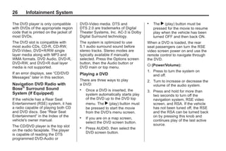 Black plate (26,1)Acadia, Acadia Denali, Enclave, Traverse, Lucerne Navigation System - 2011
26 Infotainment System
The DVD player is only compatible
with DVDs of the appropriate region
code that is printed on the jacket of
most DVDs.
The DVD slot is compatible with
most audio CDs, CD-R, CD-RW,
DVD-Video, DVD+R/RW single
layer media along with MP3 and
WMA formats. DVD Audio, DVD-R,
DVD-RW, and DVD+R dual layer
media is not supported.
If an error displays, see “CD/DVD
Messages” later in this section.
Navigation DVD Radio with
Bose®
Surround Sound
System (If Equipped)
If the vehicle has a Rear Seat
Entertainment (RSE) system, it has
a radio capable of playing both CD
and DVD discs. See “Rear Seat
Entertainment” in the Index of the
vehicle's owner manual.
The CD/DVD player is the top slot
on the radio faceplate. The player
is capable of reading the DTS
programmed DVD-Audio or
DVD-Video media. DTS and
DTS 2.0 are trademarks of Digital
Theater Systems, Inc. AC-3 is Dolby
Digital Surround technology.
The system is optimized to use
5.1 audio surround sound before
stereo tracks. Stereo modes are
typically available if manually
selected. Press the Options screen
button, then the Audio button or
DVD main or top menu.
Playing a DVD
There are three ways to play
a DVD:
. Once a DVD is inserted, the
system automatically starts play
of the DVD up to the DVD top
menu. The r (play) button must
be pressed to start the movie
from the DVD's menu screen.
. If you are on a map screen,
select the DVD screen button.
. Press AUDIO, then select the
DVD screen button.
. The r (play) button must be
pressed for the movie to resume
play when the vehicle has been
turned OFF and then back ON.
When a DVD is loaded, the rear
seat passengers can turn the RSE
video screen power on and use the
remote control to navigate through
the DVD.
O (Power/Volume):
1. Press to turn the system on
and off.
2. Turn to increase or decrease the
volume of the audio system.
3. Press and hold for more than
two seconds to turn off the
navigation system, RSE video
screen, and RSA. If the vehicle
has not been tuned off, the RSE
and the RSA can be turned back
on by pressing this knob and
continues play of the last active
source.
 