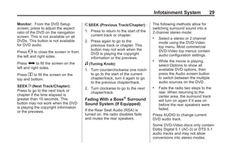 Black plate (29,1)Acadia, Acadia Denali, Enclave, Traverse, Lucerne Navigation System - 2011
Infotainment System 29
Monitor: From the DVD Setup
screen, press to adjust the aspect
ratio of the DVD on the navigation
screen. This is not available on all
DVDs. This button is not available
for DVD audio.
Press e to close the screen in from
the left and right sides.
Press J to fill the screen on the
left and right sides.
Press d to fill the screen on the
top and bottom.
SEEK ¨ (Next Track/Chapter):
Press to go to the next track or
chapter if the time elapsed is
greater than 10 seconds. This
button may not work when the DVD
is playing the copyright information
or the previews.
© SEEK (Previous Track/Chapter):
1. Press to return to the start of the
current track or chapter.
2. Press again to go to the
previous track or chapter. This
button may not work when the
DVD is playing the copyright
information or the previews.
f (Tuning Knob):
1. Turn counterclockwise one notch
to go to the start of the current
chapter/track, turn it again to go
to the previous chapter/track.
2. Turn clockwise to go to the next
chapter/track.
Fading With a Bose®
Surround
Sound System (If Equipped)
If the Rear Seat Audio (RSA) is
turned on, the radio disables fade
and mutes the rear speakers.
The following methods allow for
switching surround sound into a
2 channel stereo mode:
. Select a stereo or 2 channel
mode using the DVD-Video
top menu. Most commercial
DVD-Video top menus contain
audio configuration settings.
. While the movie is playing,
select Options to show all
available DVD options, then
press the Audio screen button
to switch between the multiple
audio sources on the DVD.
. Fade the radio two steps to the
rear. When returning to the
center area, the surround track
will turn on again if it was on
before the rear speakers were
faded.
Press AUDIO to change current
DVD audio track.
Some DVD-Video discs only contain
Dolby Digital 5.1 (AC-3) or DTS 5.1
audio tracks and may not allow
conversions into stereo modes.
 