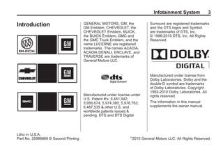 Black plate (3,1)Acadia, Acadia Denali, Enclave, Traverse, Lucerne Navigation System - 2011
Infotainment System 3
Introduction GENERAL MOTORS, GM, the
GM Emblem, CHEVROLET, the
CHEVROLET Emblem, BUICK,
the BUICK Emblem, GMC and
the GMC Truck Emblem, and the
name LUCERNE are registered
trademarks. The names ACADIA,
ACADIA DENALI, ENCLAVE, and
TRAVERSE are trademarks of
General Motors LLC.
Manufactured under license under
U.S. Patent #'s: 5,451,942;
5,956,674; 5,974,380; 5,978,762;
6,487,535 & other U.S. and
worldwide patents issued &
pending. DTS and DTS Digital
Surround are registered trademarks
and the DTS logos and Symbol
are trademarks of DTS, Inc.
© 1996-2010 DTS, Inc. All Rights
Reserved.
Manufactured under license from
Dolby Laboratories. Dolby and the
double-D symbol are trademarks
of Dolby Laboratories. Copyright
1992-2010 Dolby Laboratories. All
rights reserved.
The information in this manual
supplements the owner manual.
Litho in U.S.A.
Part No. 25986869 B Second Printing ©
2010 General Motors LLC. All Rights Reserved.
 