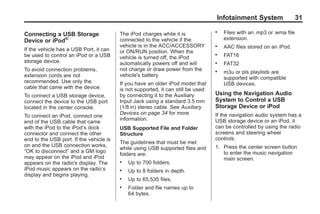 Black plate (31,1)Acadia, Acadia Denali, Enclave, Traverse, Lucerne Navigation System - 2011
Infotainment System 31
Connecting a USB Storage
Device or iPod®
If the vehicle has a USB Port, it can
be used to control an iPod or a USB
storage device.
To avoid connection problems,
extension cords are not
recommended. Use only the
cable that came with the device.
To connect a USB storage device,
connect the device to the USB port
located in the center console.
To connect an iPod, connect one
end of the USB cable that came
with the iPod to the iPod’s dock
connector and connect the other
end to the USB port. If the vehicle is
on and the USB connection works,
“OK to disconnect” and a GM logo
may appear on the iPod and iPod
appears on the radio's display. The
iPod music appears on the radio’s
display and begins playing.
The iPod charges while it is
connected to the vehicle if the
vehicle is in the ACC/ACCESSORY
or ON/RUN position. When the
vehicle is turned off, the iPod
automatically powers off and will
not charge or draw power from the
vehicle's battery.
If you have an older iPod model that
is not supported, it can still be used
by connecting it to the Auxiliary
Input Jack using a standard 3.5 mm
(1/8 in) stereo cable. See Auxiliary
Devices on page 34 for more
information.
USB Supported File and Folder
Structure
The guidelines that must be met
while using USB supported files and
folders are:
. Up to 700 folders.
. Up to 8 folders in depth.
. Up to 65,535 files.
. Folder and file names up to
64 bytes.
. Files with an .mp3 or .wma file
extension.
. AAC files stored on an iPod.
. FAT16
. FAT32
. m3u or pls playlists are
supported with compatible
USB devices.
Using the Navigation Audio
System to Control a USB
Storage Device or iPod
If the navigation audio system has a
USB storage device or an iPod, it
can be controlled by using the radio
screens and steering wheel
controls.
1. Press the center screen button
to enter the music navigation
main screen.
 
