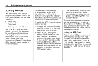Black plate (34,1)Acadia, Acadia Denali, Enclave, Traverse, Lucerne Navigation System - 2011
34 Infotainment System
Auxiliary Devices
The vehicle may have a Rear
Entertainment System (RSE). The
RSE has RCA jacks that are color
coded as:
. White (left)
. Red (right)
. Yellow (composite video)
The RCA jacks let you connect
auxiliary devices. The audio can
be heard through the speakers
or through the wireless or wired
headphones. See “Audio/Video
Jacks” under “Rear Seat
Entertainment System” in the Index
of the vehicle's owner manual for
more information.
Drivers are encouraged to set
up any auxiliary device while
the vehicle is in P (Park). See
“Defensive Driving” in the Index of
the vehicle's owner manual for more
information on driver distraction.
To switch the RSE system to use an
auxiliary device:
1. Connect the auxiliary device to
the RSE system, or to the front
jack on the radio faceplate.
2. Press AUDIO. Then press
AUDIO again, repeatedly until
AUX (auxiliary) is selected,
or press the AUX screen button.
A front auxiliary device must be
connected before the front
auxiliary device can be selected.
The rear auxiliary device can be
selected by pressing the REAR
AUX screen button.
The rear auxiliary device system
requires all video and audio
inputs to be connected to ensure
proper audio fidelity of the rear
auxiliary device.
The rear seat passengers can also
use the remote control to change
the functions of the RSE. See “Rear
Seat Entertainment System” in the
Index of the vehicle's owner manual
for more information.
Using the USB Port
Radio's with a USB port can control
a USB storage device or an iPod
using the radio buttons and knobs.
See “Using the Radio to Control a
USB Storage Device or iPod” earlier
for information about how to connect
and control a USB storage device or
an iPod.
 