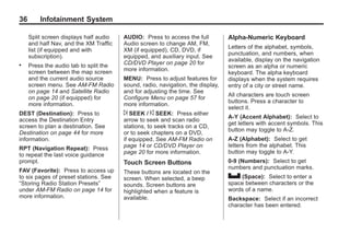 Black plate (36,1)Acadia, Acadia Denali, Enclave, Traverse, Lucerne Navigation System - 2011
36 Infotainment System
Split screen displays half audio
and half Nav, and the XM Traffic
list (if equipped and with
subscription).
. Press the audio tab to split the
screen between the map screen
and the current audio source
screen menu. See AM-FM Radio
on page 14 and Satellite Radio
on page 20 (if equipped) for
more information.
DEST (Destination): Press to
access the Destination Entry
screen to plan a destination. See
Destination on page 44 for more
information.
RPT (Navigation Repeat): Press
to repeat the last voice guidance
prompt.
FAV (Favorite): Press to access up
to six pages of preset stations. See
“Storing Radio Station Presets”
under AM-FM Radio on page 14 for
more information.
AUDIO: Press to access the full
Audio screen to change AM, FM,
XM (if equipped), CD, DVD, if
equipped, and auxiliary input. See
CD/DVD Player on page 20 for
more information.
MENU: Press to adjust features for
sound, radio, navigation, the display,
and for adjusting the time. See
Configure Menu on page 57 for
more information.
¨ SEEK / © SEEK: Press either
arrow to seek and scan radio
stations, to seek tracks on a CD,
or to seek chapters on a DVD,
if equipped. See AM-FM Radio on
page 14 or CD/DVD Player on
page 20 for more information.
Touch Screen Buttons
These buttons are located on the
screen. When selected, a beep
sounds. Screen buttons are
highlighted when a feature is
available.
Alpha-Numeric Keyboard
Letters of the alphabet, symbols,
punctuation, and numbers, when
available, display on the navigation
screen as an alpha or numeric
keyboard. The alpha keyboard
displays when the system requires
entry of a city or street name.
All characters are touch screen
buttons. Press a character to
select it.
A-Y (Accent Alphabet): Select to
get letters with accent symbols. This
button may toggle to A-Z.
A-Z (Alphabet): Select to get
letters from the alphabet. This
button may toggle to A-Y.
0-9 (Numbers): Select to get
numbers and punctuation marks.
U (Space): Select to enter a
space between characters or the
words of a name.
Backspace: Select if an incorrect
character has been entered.
 